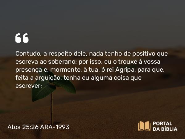 Atos 25:26 ARA-1993 - Contudo, a respeito dele, nada tenho de positivo que escreva ao soberano; por isso, eu o trouxe à vossa presença e, mormente, à tua, ó rei Agripa, para que, feita a arguição, tenha eu alguma coisa que escrever;