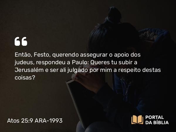 Atos 25:9 ARA-1993 - Então, Festo, querendo assegurar o apoio dos judeus, respondeu a Paulo: Queres tu subir a Jerusalém e ser ali julgado por mim a respeito destas coisas?