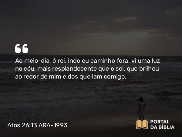 Atos 26:13 ARA-1993 - Ao meio-dia, ó rei, indo eu caminho fora, vi uma luz no céu, mais resplandecente que o sol, que brilhou ao redor de mim e dos que iam comigo.