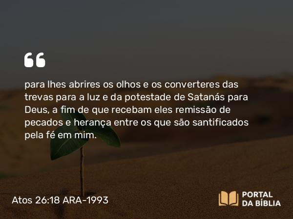 Atos 26:18 ARA-1993 - para lhes abrires os olhos e os converteres das trevas para a luz e da potestade de Satanás para Deus, a fim de que recebam eles remissão de pecados e herança entre os que são santificados pela fé em mim.