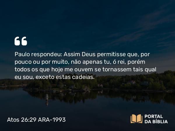 Atos 26:29 ARA-1993 - Paulo respondeu: Assim Deus permitisse que, por pouco ou por muito, não apenas tu, ó rei, porém todos os que hoje me ouvem se tornassem tais qual eu sou, exceto estas cadeias.