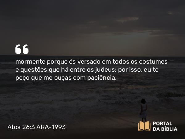 Atos 26:3 ARA-1993 - mormente porque és versado em todos os costumes e questões que há entre os judeus; por isso, eu te peço que me ouças com paciência.