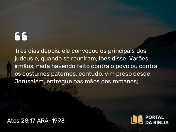 Atos 28:17 ARA-1993 - Três dias depois, ele convocou os principais dos judeus e, quando se reuniram, lhes disse: Varões irmãos, nada havendo feito contra o povo ou contra os costumes paternos, contudo, vim preso desde Jerusalém, entregue nas mãos dos romanos;