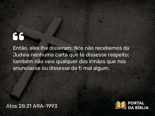 Atos 28:21 ARA-1993 - Então, eles lhe disseram: Nós não recebemos da Judeia nenhuma carta que te dissesse respeito; também não veio qualquer dos irmãos que nos anunciasse ou dissesse de ti mal algum.