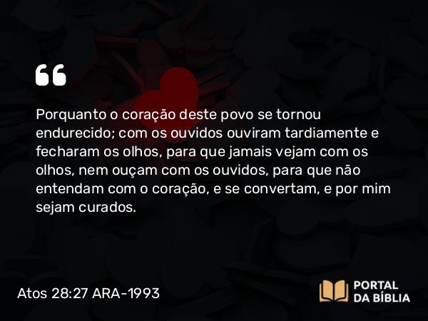 Atos 28:27 ARA-1993 - Porquanto o coração deste povo se tornou endurecido; com os ouvidos ouviram tardiamente e fecharam os olhos, para que jamais vejam com os olhos, nem ouçam com os ouvidos, para que não entendam com o coração, e se convertam, e por mim sejam curados.