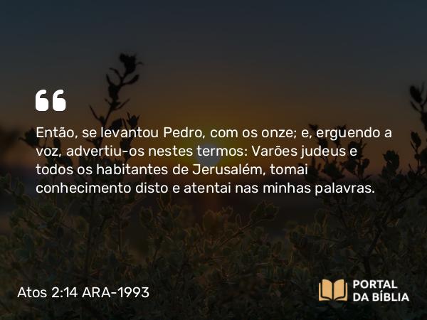 Atos 2:14 ARA-1993 - Então, se levantou Pedro, com os onze; e, erguendo a voz, advertiu-os nestes termos: Varões judeus e todos os habitantes de Jerusalém, tomai conhecimento disto e atentai nas minhas palavras.