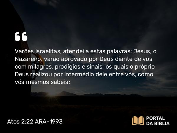 Atos 2:22 ARA-1993 - Varões israelitas, atendei a estas palavras: Jesus, o Nazareno, varão aprovado por Deus diante de vós com milagres, prodígios e sinais, os quais o próprio Deus realizou por intermédio dele entre vós, como vós mesmos sabeis;