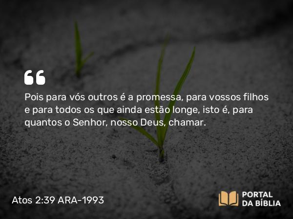 Atos 2:39 ARA-1993 - Pois para vós outros é a promessa, para vossos filhos e para todos os que ainda estão longe, isto é, para quantos o Senhor, nosso Deus, chamar.