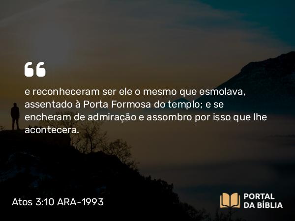 Atos 3:10 ARA-1993 - e reconheceram ser ele o mesmo que esmolava, assentado à Porta Formosa do templo; e se encheram de admiração e assombro por isso que lhe acontecera.