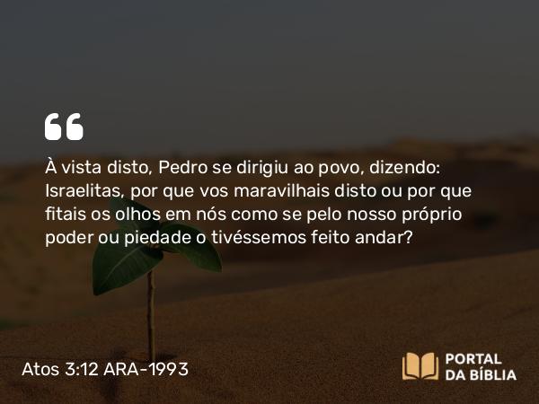 Atos 3:12 ARA-1993 - À vista disto, Pedro se dirigiu ao povo, dizendo: Israelitas, por que vos maravilhais disto ou por que fitais os olhos em nós como se pelo nosso próprio poder ou piedade o tivéssemos feito andar?