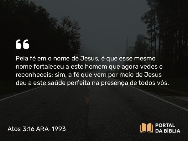 Atos 3:16 ARA-1993 - Pela fé em o nome de Jesus, é que esse mesmo nome fortaleceu a este homem que agora vedes e reconheceis; sim, a fé que vem por meio de Jesus deu a este saúde perfeita na presença de todos vós.