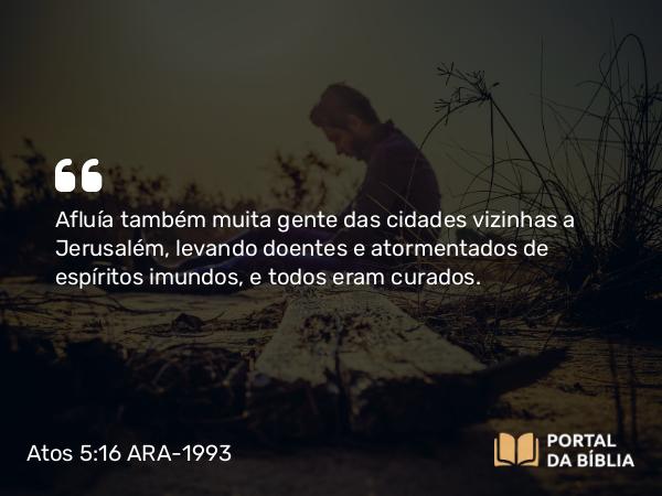 Atos 5:16 ARA-1993 - Afluía também muita gente das cidades vizinhas a Jerusalém, levando doentes e atormentados de espíritos imundos, e todos eram curados.