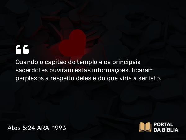 Atos 5:24 ARA-1993 - Quando o capitão do templo e os principais sacerdotes ouviram estas informações, ficaram perplexos a respeito deles e do que viria a ser isto.