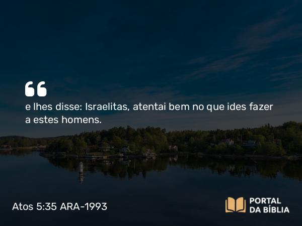 Atos 5:35 ARA-1993 - e lhes disse: Israelitas, atentai bem no que ides fazer a estes homens.