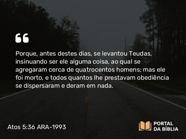 Atos 5:36 ARA-1993 - Porque, antes destes dias, se levantou Teudas, insinuando ser ele alguma coisa, ao qual se agregaram cerca de quatrocentos homens; mas ele foi morto, e todos quantos lhe prestavam obediência se dispersaram e deram em nada.