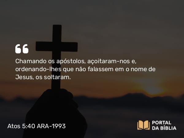 Atos 5:40 ARA-1993 - Chamando os apóstolos, açoitaram-nos e, ordenando-lhes que não falassem em o nome de Jesus, os soltaram.