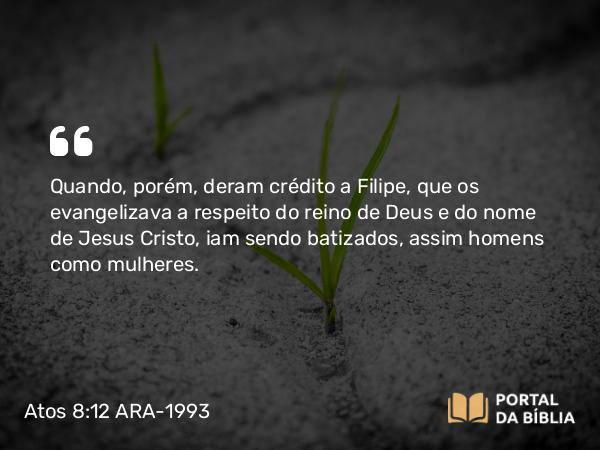 Atos 8:12 ARA-1993 - Quando, porém, deram crédito a Filipe, que os evangelizava a respeito do reino de Deus e do nome de Jesus Cristo, iam sendo batizados, assim homens como mulheres.