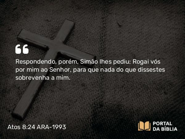 Atos 8:24 ARA-1993 - Respondendo, porém, Simão lhes pediu: Rogai vós por mim ao Senhor, para que nada do que dissestes sobrevenha a mim.