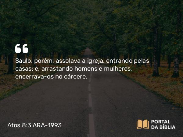 Atos 8:3 ARA-1993 - Saulo, porém, assolava a igreja, entrando pelas casas; e, arrastando homens e mulheres, encerrava-os no cárcere.