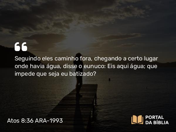 Atos 8:36 ARA-1993 - Seguindo eles caminho fora, chegando a certo lugar onde havia água, disse o eunuco: Eis aqui água; que impede que seja eu batizado?