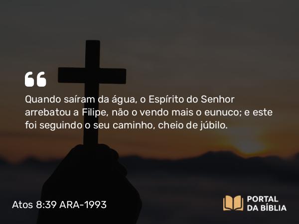 Atos 8:39 ARA-1993 - Quando saíram da água, o Espírito do Senhor arrebatou a Filipe, não o vendo mais o eunuco; e este foi seguindo o seu caminho, cheio de júbilo.