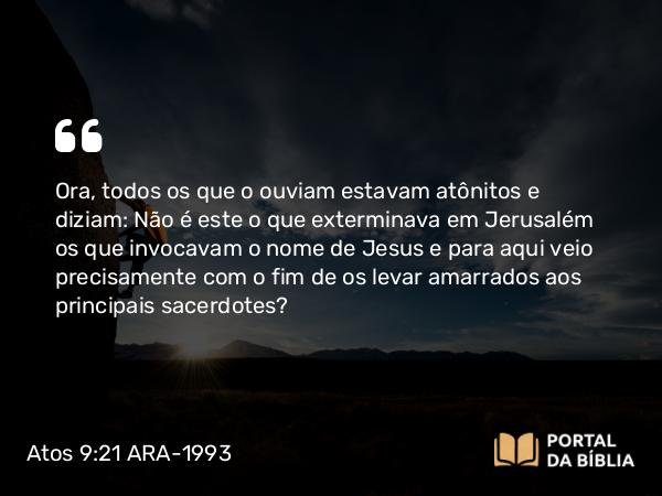 Atos 9:21 ARA-1993 - Ora, todos os que o ouviam estavam atônitos e diziam: Não é este o que exterminava em Jerusalém os que invocavam o nome de Jesus e para aqui veio precisamente com o fim de os levar amarrados aos principais sacerdotes?