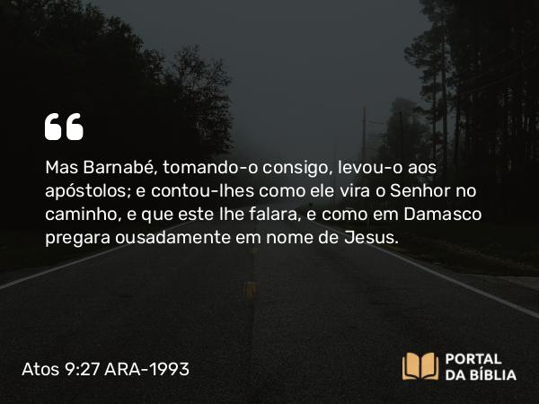 Atos 9:27 ARA-1993 - Mas Barnabé, tomando-o consigo, levou-o aos apóstolos; e contou-lhes como ele vira o Senhor no caminho, e que este lhe falara, e como em Damasco pregara ousadamente em nome de Jesus.