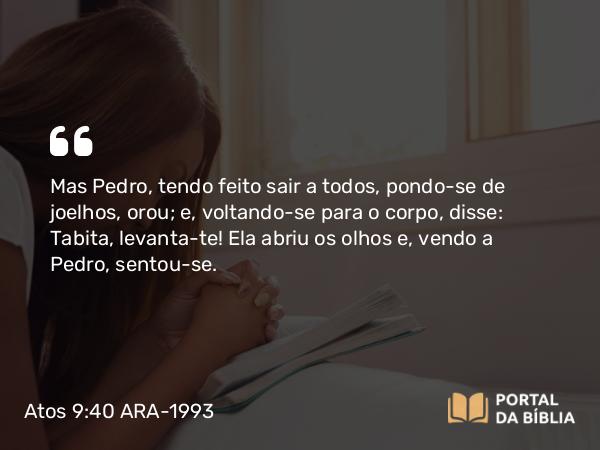 Atos 9:40 ARA-1993 - Mas Pedro, tendo feito sair a todos, pondo-se de joelhos, orou; e, voltando-se para o corpo, disse: Tabita, levanta-te! Ela abriu os olhos e, vendo a Pedro, sentou-se.