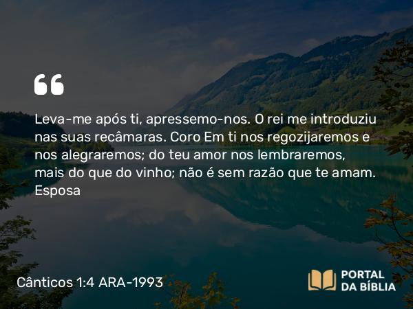 Cânticos 1:4 ARA-1993 - Leva-me após ti, apressemo-nos. O rei me introduziu nas suas recâmaras. Em ti nos regozijaremos e nos alegraremos; do teu amor nos lembraremos, mais do que do vinho; não é sem razão que te amam.