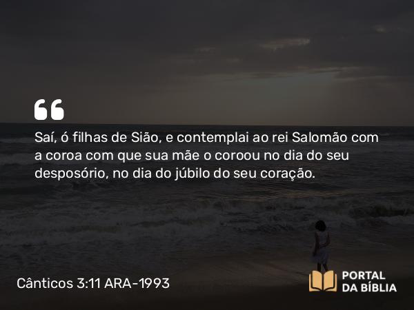 Cânticos 3:11 ARA-1993 - Saí, ó filhas de Sião, e contemplai ao rei Salomão com a coroa com que sua mãe o coroou no dia do seu desposório, no dia do júbilo do seu coração.