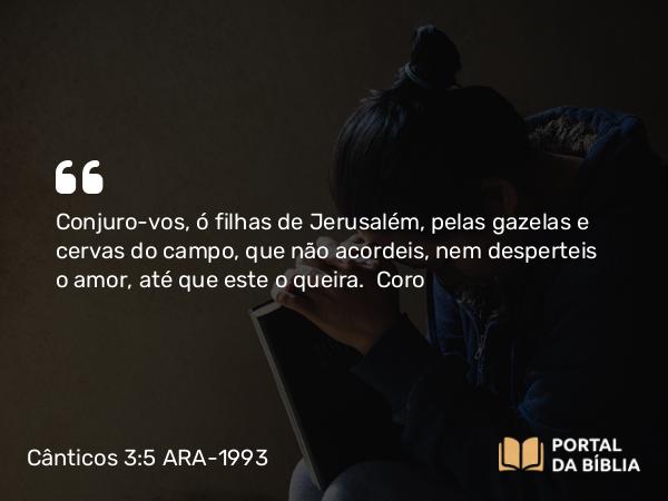 Cânticos 3:5 ARA-1993 - Conjuro-vos, ó filhas de Jerusalém, pelas gazelas e cervas do campo, que não acordeis, nem desperteis o amor, até que este o queira.