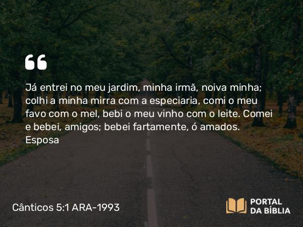 Cânticos 5:1 ARA-1993 - Já entrei no meu jardim, minha irmã, noiva minha; colhi a minha mirra com a especiaria, comi o meu favo com o mel, bebi o meu vinho com o leite. Comei e bebei, amigos; bebei fartamente, ó amados.