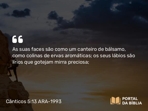 Cânticos 5:13 ARA-1993 - As suas faces são como um canteiro de bálsamo, como colinas de ervas aromáticas; os seus lábios são lírios que gotejam mirra preciosa;