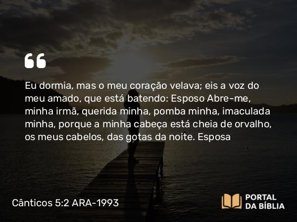 Cânticos 5:2 ARA-1993 - Eu dormia, mas o meu coração velava; eis a voz do meu amado, que está batendo: Abre-me, minha irmã, querida minha, pomba minha, imaculada minha, porque a minha cabeça está cheia de orvalho, os meus cabelos, das gotas da noite.