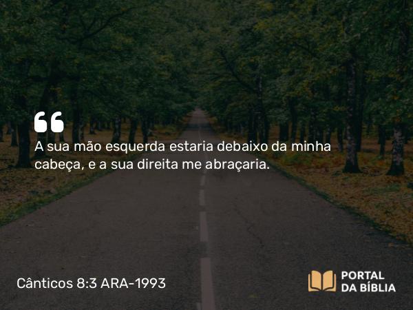 Cânticos 8:3 ARA-1993 - A sua mão esquerda estaria debaixo da minha cabeça, e a sua direita me abraçaria.