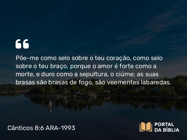 Cânticos 8:6-7 ARA-1993 - Põe-me como selo sobre o teu coração, como selo sobre o teu braço, porque o amor é forte como a morte, e duro como a sepultura, o ciúme; as suas brasas são brasas de fogo, são veementes labaredas.