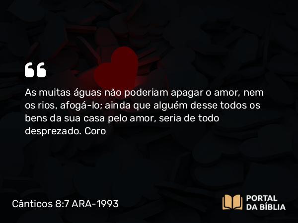 Cânticos 8:7 ARA-1993 - As muitas águas não poderiam apagar o amor, nem os rios, afogá-lo; ainda que alguém desse todos os bens da sua casa pelo amor, seria de todo desprezado.