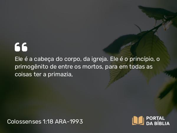 Colossenses 1:18 ARA-1993 - Ele é a cabeça do corpo, da igreja. Ele é o princípio, o primogênito de entre os mortos, para em todas as coisas ter a primazia,