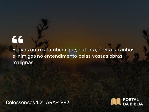 Colossenses 1:21 ARA-1993 - E a vós outros também que, outrora, éreis estranhos e inimigos no entendimento pelas vossas obras malignas,