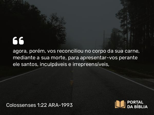 Colossenses 1:22 ARA-1993 - agora, porém, vos reconciliou no corpo da sua carne, mediante a sua morte, para apresentar-vos perante ele santos, inculpáveis e irrepreensíveis,