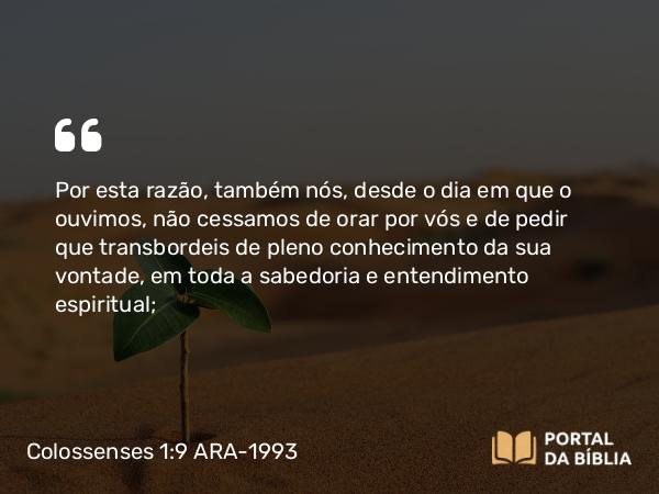 Colossenses 1:9 ARA-1993 - Por esta razão, também nós, desde o dia em que o ouvimos, não cessamos de orar por vós e de pedir que transbordeis de pleno conhecimento da sua vontade, em toda a sabedoria e entendimento espiritual;