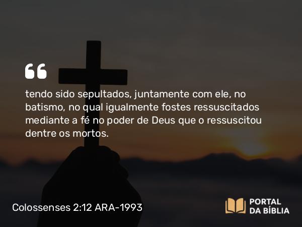 Colossenses 2:12 ARA-1993 - tendo sido sepultados, juntamente com ele, no batismo, no qual igualmente fostes ressuscitados mediante a fé no poder de Deus que o ressuscitou dentre os mortos.