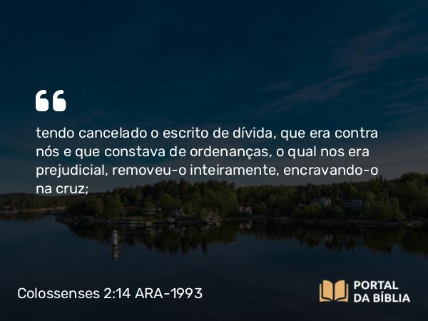 Colossenses 2:14 ARA-1993 - tendo cancelado o escrito de dívida, que era contra nós e que constava de ordenanças, o qual nos era prejudicial, removeu-o inteiramente, encravando-o na cruz;