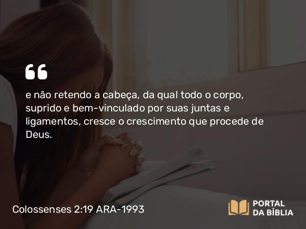 Colossenses 2:19 ARA-1993 - e não retendo a cabeça, da qual todo o corpo, suprido e bem-vinculado por suas juntas e ligamentos, cresce o crescimento que procede de Deus.