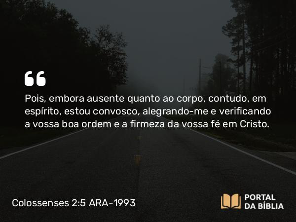 Colossenses 2:5 ARA-1993 - Pois, embora ausente quanto ao corpo, contudo, em espírito, estou convosco, alegrando-me e verificando a vossa boa ordem e a firmeza da vossa fé em Cristo.