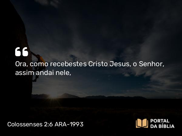 Colossenses 2:6 ARA-1993 - Ora, como recebestes Cristo Jesus, o Senhor, assim andai nele,