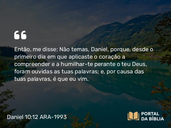 Daniel 10:12 ARA-1993 - Então, me disse: Não temas, Daniel, porque, desde o primeiro dia em que aplicaste o coração a compreender e a humilhar-te perante o teu Deus, foram ouvidas as tuas palavras; e, por causa das tuas palavras, é que eu vim.