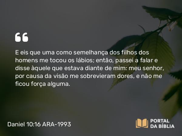 Daniel 10:16 ARA-1993 - E eis que uma como semelhança dos filhos dos homens me tocou os lábios; então, passei a falar e disse àquele que estava diante de mim: meu senhor, por causa da visão me sobrevieram dores, e não me ficou força alguma.