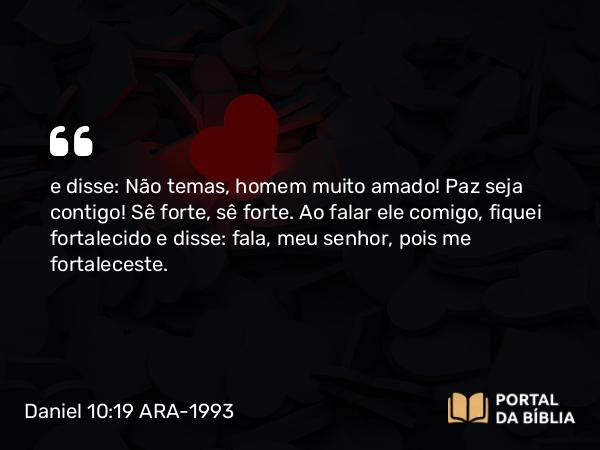 Daniel 10:19 ARA-1993 - e disse: Não temas, homem muito amado! Paz seja contigo! Sê forte, sê forte. Ao falar ele comigo, fiquei fortalecido e disse: fala, meu senhor, pois me fortaleceste.