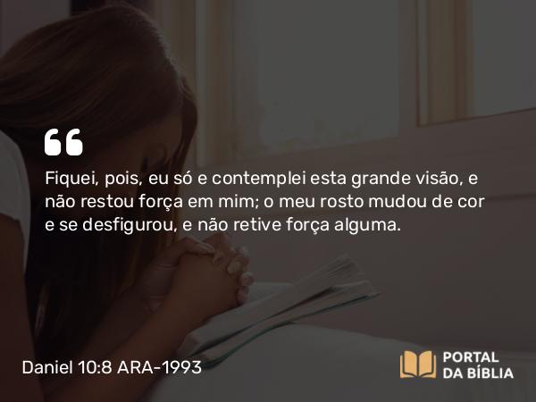 Daniel 10:8 ARA-1993 - Fiquei, pois, eu só e contemplei esta grande visão, e não restou força em mim; o meu rosto mudou de cor e se desfigurou, e não retive força alguma.